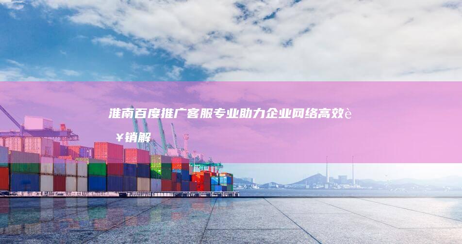 淮南百度推广客服：专业助力企业网络高效营销解决方案